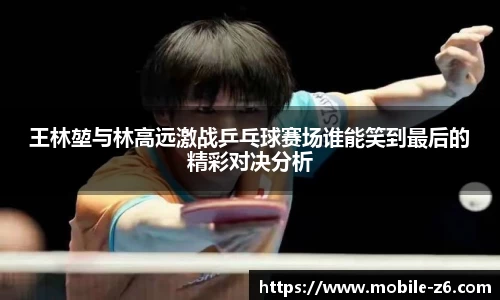王林堃与林高远激战乒乓球赛场谁能笑到最后的精彩对决分析